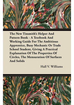 The New Tinsmith's Helper And Pattern Book - A Textbook And Working Guide For The Ambitious Apprentice, Busy Mechanic Or Trade School Student, Giving A Practical Explanation Of The Properties Of Circles, The Mensuration Of Surfaces And Solids