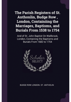 The Parish Registers of St. Anthonlin, Budge Row , London, Containiing the Marriages, Baptisms, and Burials From 1538 to 1754