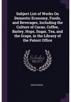 Subject List of Works On Demestic Economy, Foods, and Beverages, Including the Culture of Cacao, Coffee, Barley, Hops, Sugar, Tea, and the Grape, in the Library of the Patent Office