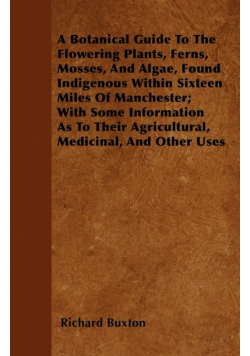 A Botanical Guide to the Flowering Plants, Ferns, Mosses, and Algae, found Indigenous within Sixteen Miles of Manchester; With Some Information as to their Agricultural, Medicinal, and Other Uses