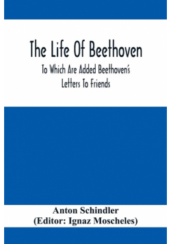 The Life Of Beethoven; To Which Are Added Beethoven's Letters To Friends, The Life And Characteristics Of Beethoven By  Dr. Heinrich Doring And A List Of Beethoven's Works