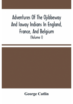 Adventures Of The Ojibbeway And Ioway Indians In England, France, And Belgium