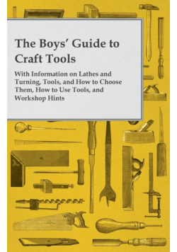 The Boys' Guide to Craft Tools - With Information on Lathes and Turning, Tools, and How to Choose Them, How to Use Tools, and Workshop Hints