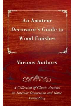 An Amateur Decorator's Guide to Wood Finishes - A Collection of Classic Articles on Interior Decoration and Home Furnishing