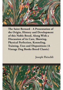 The Saint Bernard - A Presentation of the Origin, History and Development of this Noble Breed, Along With a Discussion of its Care, Showing, Physical Perfection, Kenneling, Training, Uses and Dispositions (A Vintage Dog Books Breed Classic)