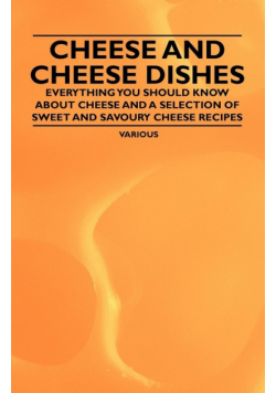 Cheese and Cheese Dishes - Everything You Should Know about Cheese and a Selection of Sweet and Savoury Cheese Recipes