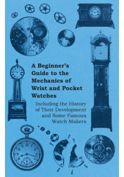 A Beginner's Guide to the Mechanics of Wrist and Pocket Watches - Including the History of Their Development and Some Famous Watch Makers