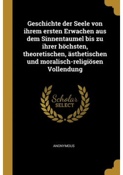 Geschichte der Seele von ihrem ersten Erwachen aus dem Sinnentaumel bis zu ihrer höchsten, theoretischen, ästhetischen und moralisch-religiösen Vollendung