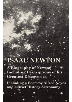 Isaac Newton - A Biography of Newton Including Descriptions of his Greatest Discoveries - Including a Poem by Alfred Noyes and a Brief History Astronomy