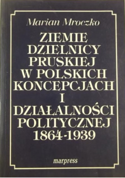 Ziemie dzielnicy pruskiej w polskich koncepcjach i działalności politycznej 1864 - 1939