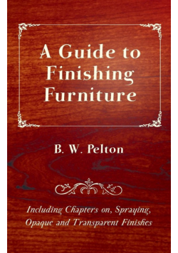 A Guide to Finishing Furniture - Including Chapters on, Spraying, Opaque and Transparent Finishes