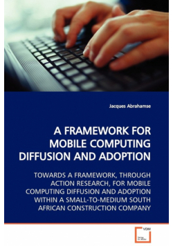 A Framework For Mobile Computing Diffusion And Adoption  Towards A Framework, Through Action Research, For Mobile Computing Diffusion And Adoption Within A Small-To-Medium South African Construction Company