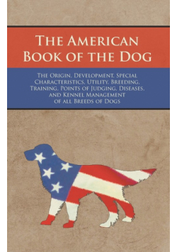 The American Book of the Dog - The Origin, Development, Special Characteristics, Utility, Breeding, Training, Points of Judging, Diseases, and Kennel Management of all Breeds of Dogs