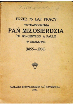 Przez 75 lat pracy stowarzyszenia Pań Miłosierdzia św Wincentego a Paulo w Krakowie ( 1855 - 1930 ) 1930 r