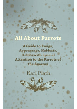 All about Parrots - A Guide to Range, Appearance, Habitats, Habits with Special Attention to the Parrots of the Amazon