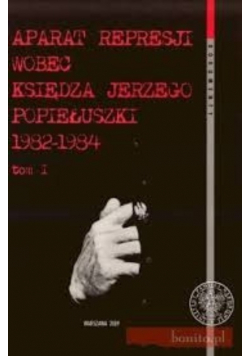 Aparat represji wobec księdza Jerzego Popiełuszki 1982 1984 Tom I