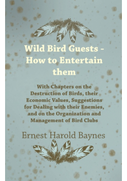 Wild Bird Guests - How to Entertain them - With Chapters on the Destruction of Birds, their Economic Values, Suggestions for Dealing with their Enemies, and on the Organization and Management of Bird Clubs