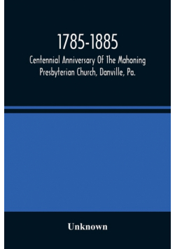 1785-1885, Centennial Anniversary Of The Mahoning Presbyterian Church, Danville, Pa., Commemorative Services And Historical Discources