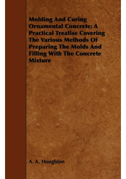 Molding and Curing Ornamental Concrete; A Practical Treatise Covering the Various Methods of Preparing the Molds and Filling with the Concrete Mixture