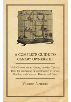 A Complete Guide to Canary Ownership - With Chapters on Its History, Varieties, Tips and Plans for Purchasing or Constructing an Aviary, Breeding and Common Illness and Cures