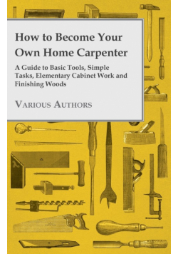 How to Become Your Own Home Carpenter - A Guide to Basic Tools, Simple Tasks, Elementary Cabinet Work and Finishing Woods