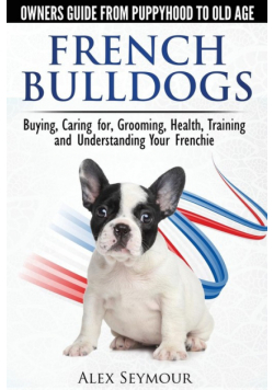 French Bulldogs - Owners Guide from Puppy to Old Age. Buying, Caring For, Grooming, Health, Training and Understanding Your Frenchie