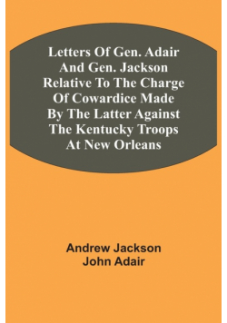 Letters Of Gen. Adair And Gen. Jackson Relative To The Charge Of Cowardice Made By The Latter Against The Kentucky Troops At New Orleans
