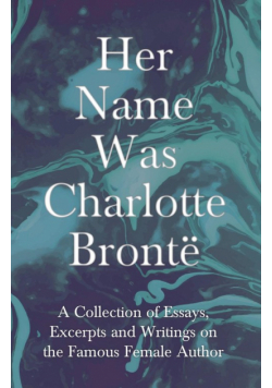 Her Name Was Charlotte Brontë; A Collection of Essays, Excerpts and Writings on the Famous Female Author - By G. K . Chesterton, Virginia Woolfe, Mrs Gaskell, Mrs Oliphant and Others