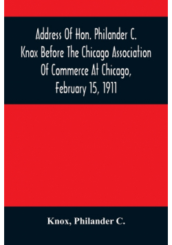 Address Of Hon. Philander C. Knox Before The Chicago Association Of Commerce At Chicago, February 15, 1911