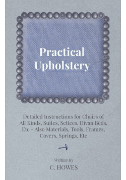 Practical Upholstery - Detailed Instructions for Chairs of All Kinds, Suites, Settees, Divan Beds, Etc - Also Materials, Tools, Frames, Covers, Spring