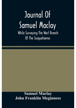 Journal Of Samuel Maclay, While Surveying The West Branch Of The Susquehanna, The Sinnemahoning And The Allegheny Rivers, In 1790