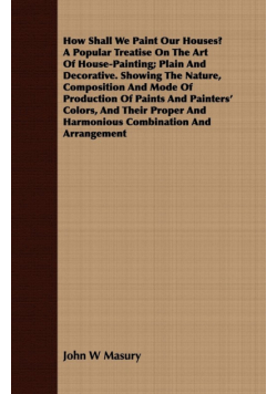 How Shall We Paint Our Houses? A Popular Treatise On The Art Of House-Painting; Plain And Decorative. Showing The Nature, Composition And Mode Of Production Of Paints And Painters' Colors, And Their Proper And Harmonious Combination And Arrangement