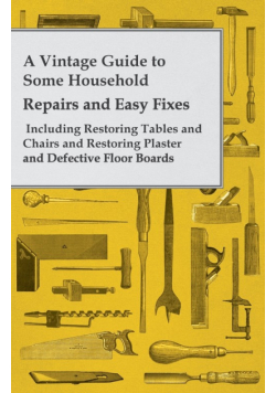 A Vintage Guide to Some Household Repairs and Easy Fixes - Including Restoring Tables and Chairs and Restoring Plaster and Defective Floor Boards