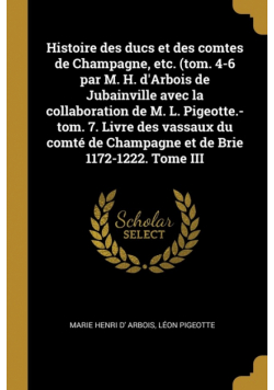 Histoire des ducs et des comtes de Champagne, etc. (tom. 4-6 par M. H. d'Arbois de Jubainville avec la collaboration de M. L. Pigeotte.-tom. 7. Livre des vassaux du comté de Champagne et de Brie 1172-1222. Tome III