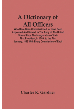 A Dictionary Of All Officers, Who Have Been Commissioned, Or Have Been Appointed And Served, In The Army Of The United States Since The Inauguration Of Their First President, In 1789, To The First January, 1853 With Every Commission Of Each;- Including Th