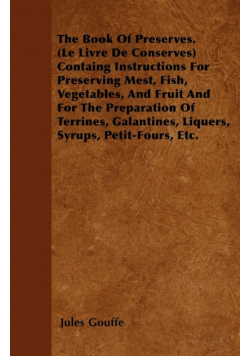 The Book of Preserves. (Le Livre De Conserves) Containing Instructions for Preserving Meat, Fish, Vegetables, and Fruit and for the Preparation of Terrines, Galantines, Liquers, Syrups, Petit-Fours, Etc.