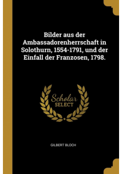 Bilder aus der Ambassadorenherrschaft in Solothurn, 1554-1791, und der Einfall der Franzosen, 1798.