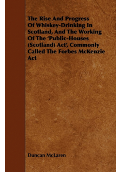 The Rise and Progress of Whiskey-Drinking in Scotland, and the Working of the 'Public-Houses (Scotland) ACT', Commonly Called the Forbes McKenzie ACT