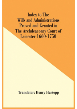 Index To The Wills And Administrations Proved And Granted In The Archdeaconry Court Of Leicester 1660-1750