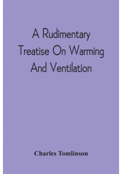 A Rudimentary Treatise On Warming And Ventilation; Being A Concise Exposition Of The General Principles Of The Art Of Warming And Ventilating Domestic And Public Buildings, Mines, Lighthouses, Ships, Etc