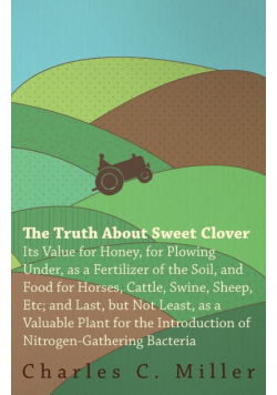 The Truth About Sweet Clover - Its Value For Honey, For Plowing Under, As A Fertilizer Of The Soil, And Food For Horses, Cattle, Swine, Sheep, Etc; And Last, But Not Least, As A Valuable Plant For The Introduction Of Nitrogen-gathering Bacteria