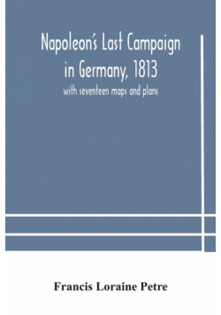 Napoleon's Last Campaign in Germany, 1813; with seventeen maps and plans