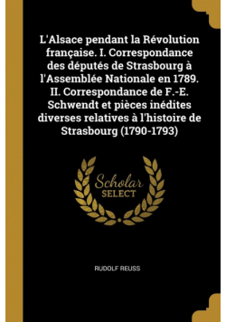 L'Alsace pendant la Révolution française. I. Correspondance des députés de Strasbourg à l'Assemblée Nationale en 1789. II. Correspondance de F.-E. Schwendt et pièces inédites diverses relatives à l'histoire de Strasbourg (1790-1793)