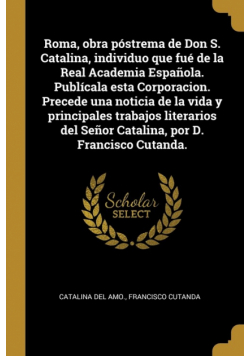 Roma, obra póstrema de Don S. Catalina, individuo que fué de la Real Academia Española. Publícala esta Corporacion. Precede una noticia de la vida y principales trabajos literarios del Señor Catalina, por D. Francisco Cutanda.