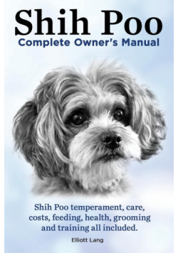 Shih Poo. Shihpoo Complete Owner's Manual. Shih Poo Temperament, Care, Costs, Feeding, Health, Grooming and Training All Included.