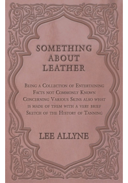Something about Leather - Being a Collection of Entertaining Facts not Commonly Known Concerning Various Skins also what is made of them with a very brief Sketch of the History of Tanning