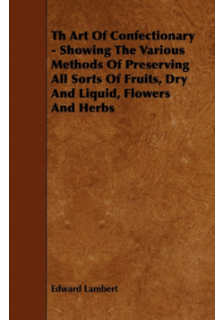 Th Art Of Confectionary - Showing The Various Methods Of Preserving All Sorts Of Fruits, Dry And Liquid, Flowers And Herbs