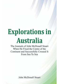 Explorations in Australia The Journals of John McDouall Stuart When He Fixed The Centre Of The Continent And Successfully Crossed It From Sea To Sea