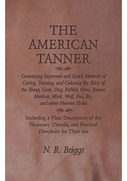 The American Tanner - Containing Improved and Quick Methods of Curing, Tanning, and Coloring the Skins of the Sheep, Goat, Dog, Rabbit, Otter, Beaver, Muskrat, Mink, Wolf, Fox, Etc, and other Heavier Hides