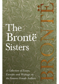 The Brontë Sisters; A Collection of Essays, Excerpts and Writings on the Famous Female Authors - By G. K . Chesterton, Virginia Woolfe, Mrs Gaskell, Mrs Oliphant and Others